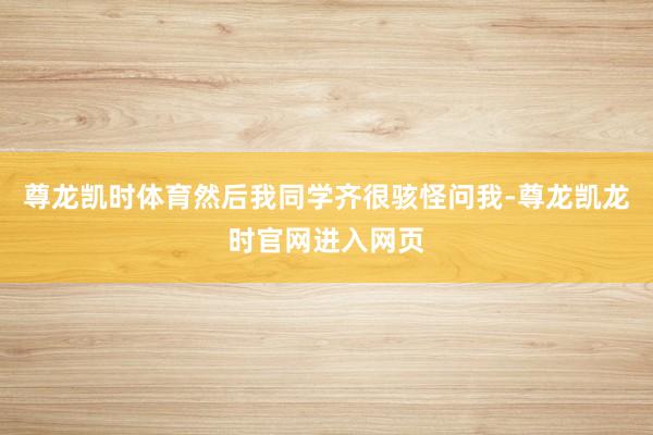 尊龙凯时体育然后我同学齐很骇怪问我-尊龙凯龙时官网进入网页