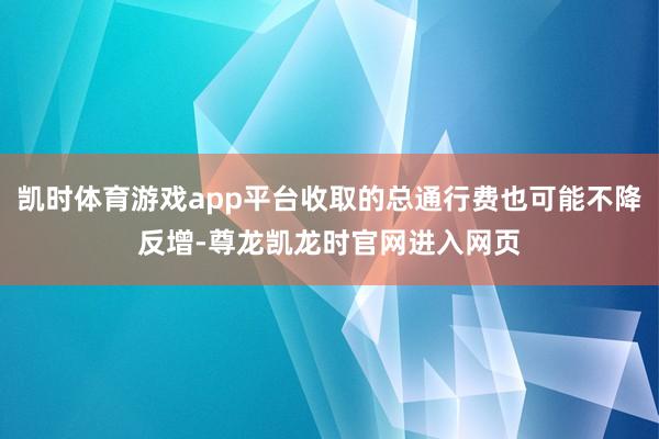凯时体育游戏app平台收取的总通行费也可能不降反增-尊龙凯龙时官网进入网页