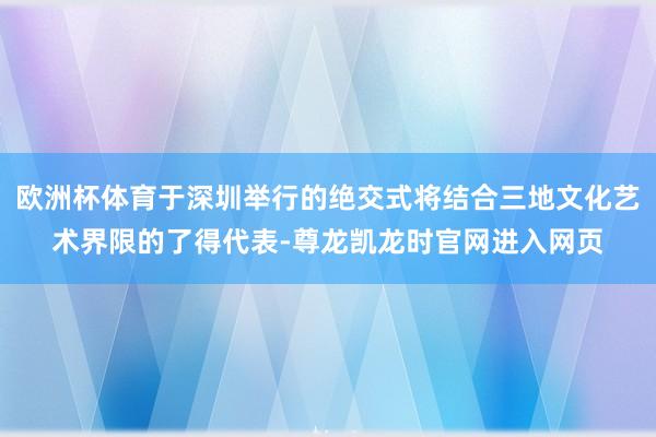 欧洲杯体育于深圳举行的绝交式将结合三地文化艺术界限的了得代表-尊龙凯龙时官网进入网页