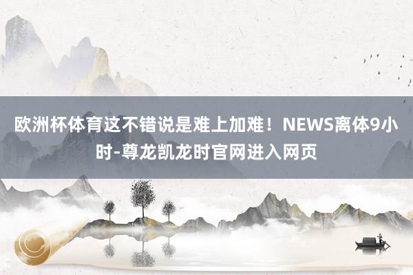 欧洲杯体育这不错说是难上加难!NEWS离体9小时-尊龙凯龙时官网进入网页