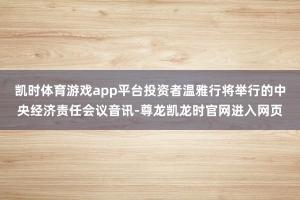 凯时体育游戏app平台投资者温雅行将举行的中央经济责任会议音讯-尊龙凯龙时官网进入网页