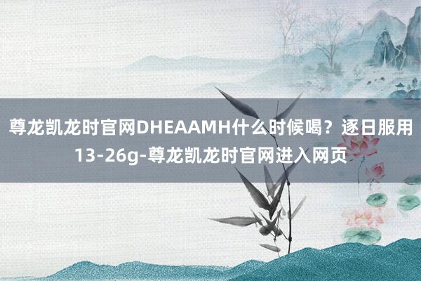 尊龙凯龙时官网DHEAAMH什么时候喝?逐日服用13-26g-尊龙凯龙时官网进入网页