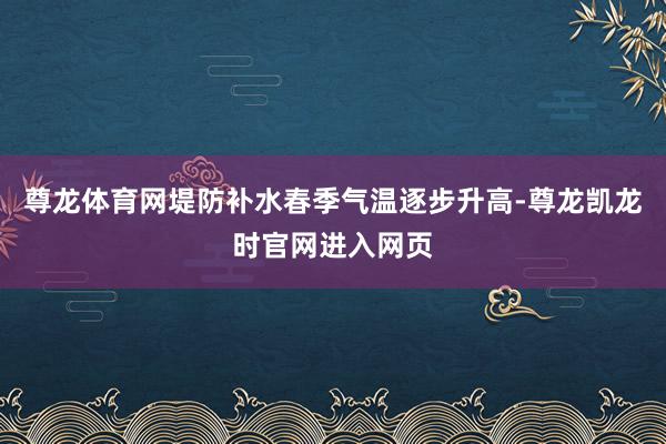 尊龙体育网堤防补水春季气温逐步升高-尊龙凯龙时官网进入网页