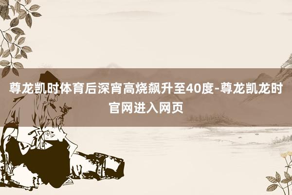 尊龙凯时体育后深宵高烧飙升至40度-尊龙凯龙时官网进入网页