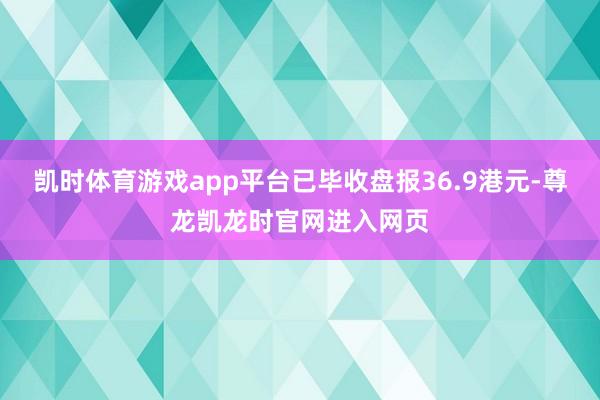凯时体育游戏app平台已毕收盘报36.9港元-尊龙凯龙时官网进入网页