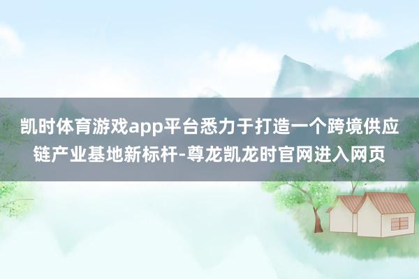 凯时体育游戏app平台悉力于打造一个跨境供应链产业基地新标杆-尊龙凯龙时官网进入网页