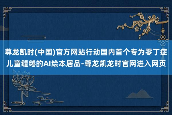 尊龙凯时(中国)官方网站行动国内首个专为零丁症儿童缱绻的AI绘本居品-尊龙凯龙时官网进入网页