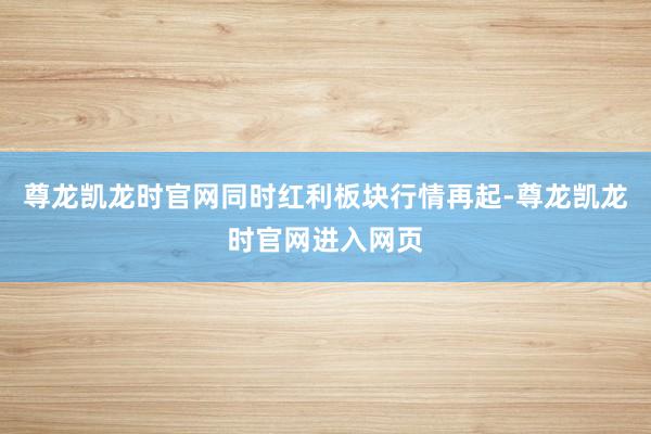 尊龙凯龙时官网同时红利板块行情再起-尊龙凯龙时官网进入网页