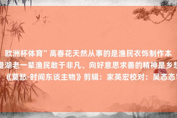 欧洲杯体育”高春花天然从事的是渔民衣饰制作本领的传承但承载的是阳澄湖老一辈渔民敢于非凡、向好意思求善的精神是乡愁、是根、是魂来源:《莫愁·时间东谈主物》剪辑:家英宏校对:吴忞忞审核:杨易霖总编:陆艾涢 发布于:北京市-尊龙凯龙时官网进入网页