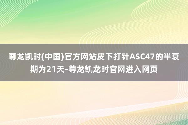 尊龙凯时(中国)官方网站皮下打针ASC47的半衰期为21天-尊龙凯龙时官网进入网页