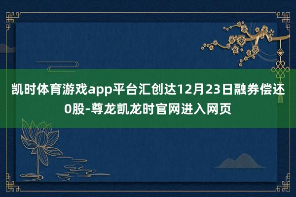 凯时体育游戏app平台汇创达12月23日融券偿还0股-尊龙凯龙时官网进入网页
