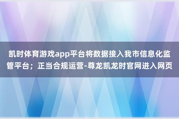 凯时体育游戏app平台将数据接入我市信息化监管平台；正当合规运营-尊龙凯龙时官网进入网页