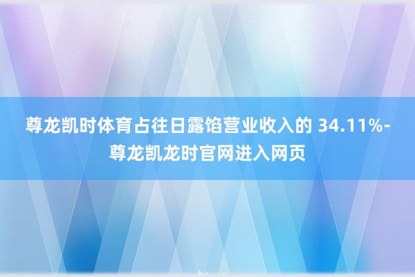 尊龙凯时体育占往日露馅营业收入的 34.11%-尊龙凯龙时官网进入网页