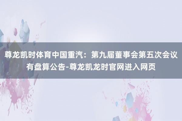 尊龙凯时体育中国重汽：第九届董事会第五次会议有盘算公告-尊龙凯龙时官网进入网页