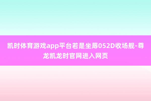 凯时体育游戏app平台若是坐蓐052D收场舰-尊龙凯龙时官网进入网页