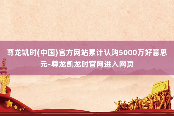 尊龙凯时(中国)官方网站累计认购5000万好意思元-尊龙凯龙时官网进入网页