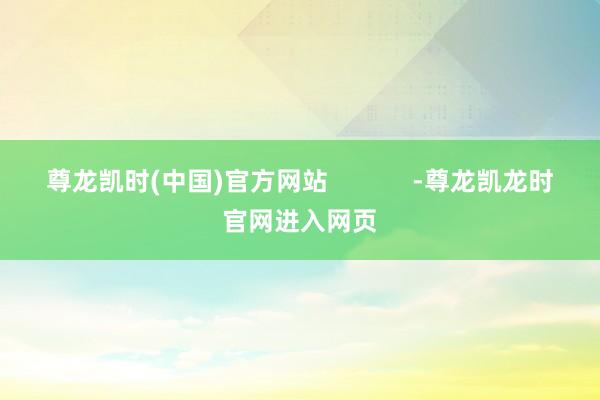 尊龙凯时(中国)官方网站            -尊龙凯龙时官网进入网页