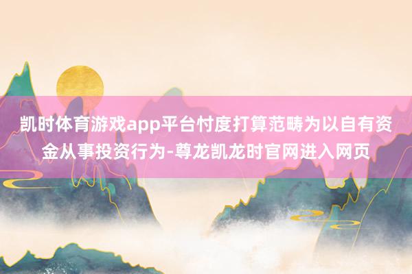 凯时体育游戏app平台忖度打算范畴为以自有资金从事投资行为-尊龙凯龙时官网进入网页