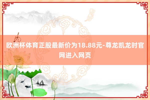 欧洲杯体育正股最新价为18.88元-尊龙凯龙时官网进入网页