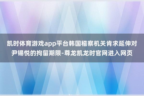 凯时体育游戏app平台韩国稽察机关肯求延伸对尹锡悦的拘留期限-尊龙凯龙时官网进入网页