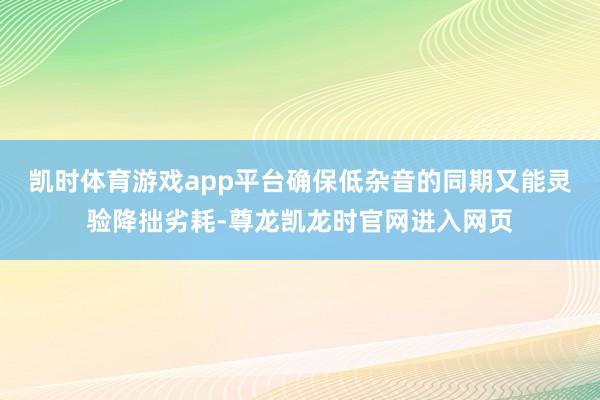 凯时体育游戏app平台确保低杂音的同期又能灵验降拙劣耗-尊龙凯龙时官网进入网页
