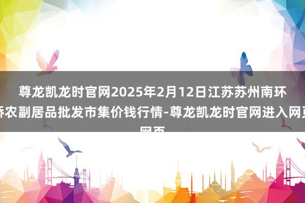 尊龙凯龙时官网2025年2月12日江苏苏州南环桥农副居品批发市集价钱行情-尊龙凯龙时官网进入网页