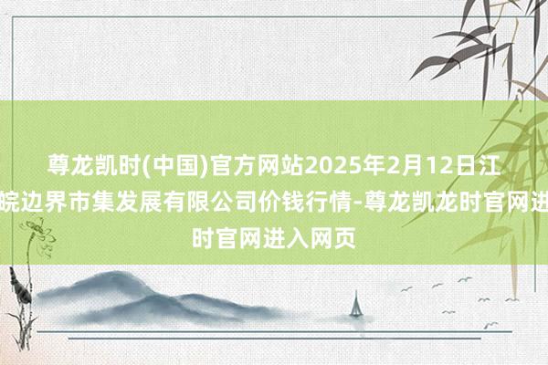 尊龙凯时(中国)官方网站2025年2月12日江苏苏浙皖边界市集发展有限公司价钱行情-尊龙凯龙时官网进入网页