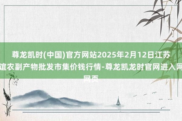 尊龙凯时(中国)官方网站2025年2月12日江苏联谊农副产物批发市集价钱行情-尊龙凯龙时官网进入网页