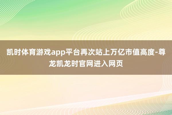 凯时体育游戏app平台再次站上万亿市值高度-尊龙凯龙时官网进入网页