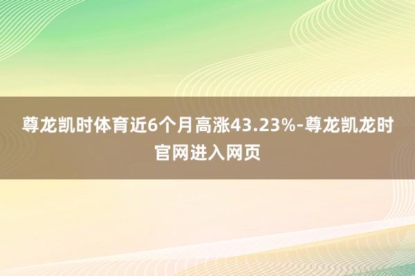 尊龙凯时体育近6个月高涨43.23%-尊龙凯龙时官网进入网页