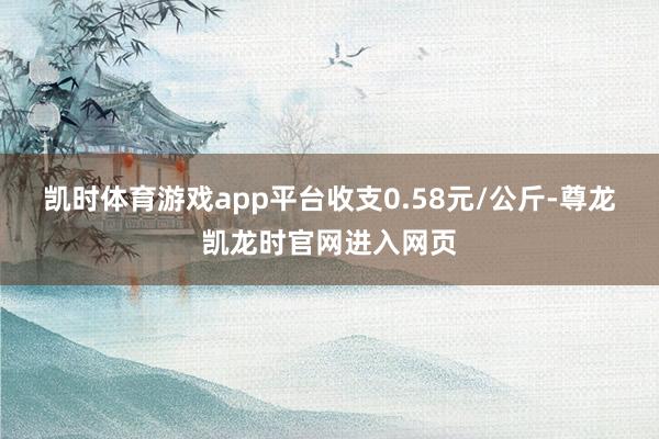 凯时体育游戏app平台收支0.58元/公斤-尊龙凯龙时官网进入网页