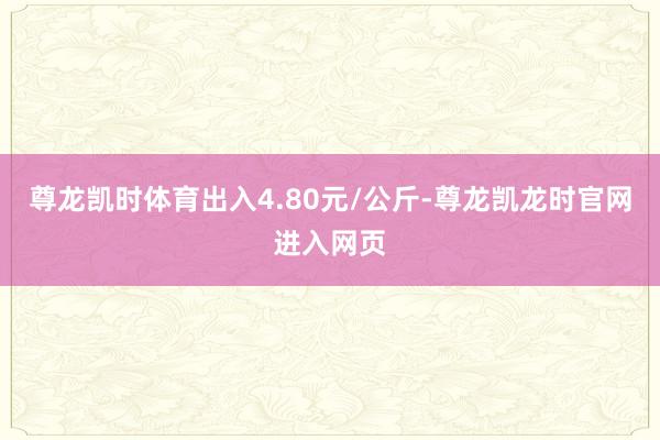 尊龙凯时体育出入4.80元/公斤-尊龙凯龙时官网进入网页