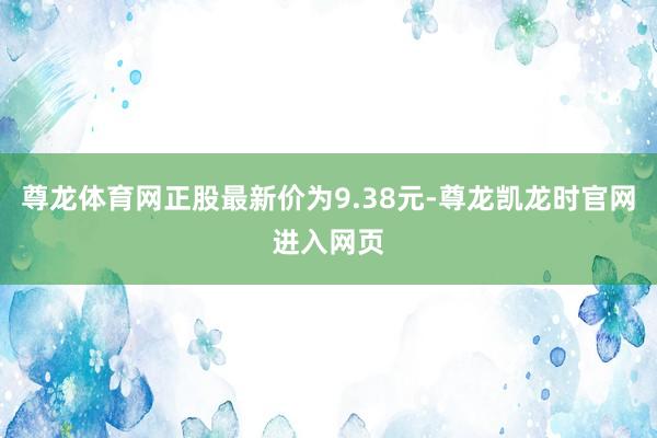 尊龙体育网正股最新价为9.38元-尊龙凯龙时官网进入网页