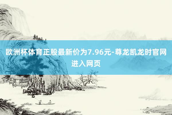 欧洲杯体育正股最新价为7.96元-尊龙凯龙时官网进入网页