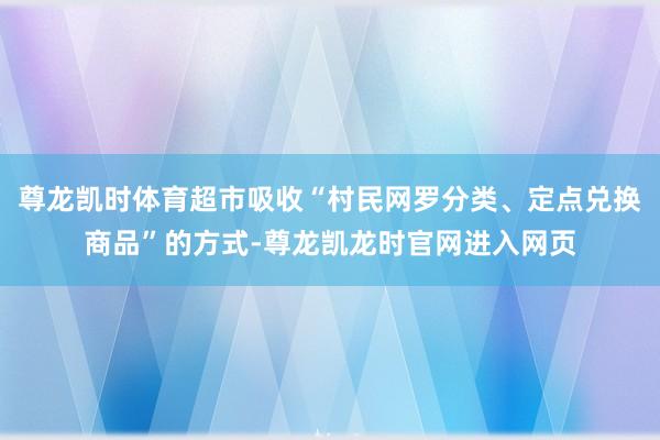 尊龙凯时体育超市吸收“村民网罗分类、定点兑换商品”的方式-尊龙凯龙时官网进入网页