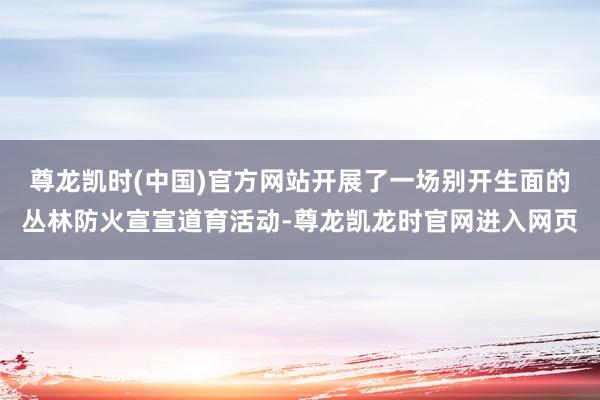 尊龙凯时(中国)官方网站开展了一场别开生面的丛林防火宣宣道育活动-尊龙凯龙时官网进入网页