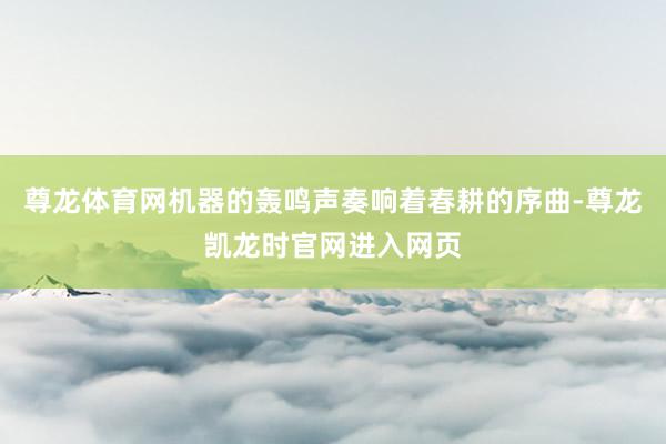 尊龙体育网机器的轰鸣声奏响着春耕的序曲-尊龙凯龙时官网进入网页