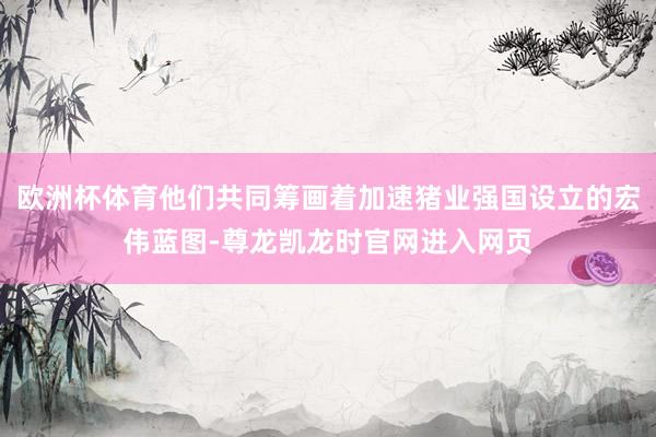 欧洲杯体育他们共同筹画着加速猪业强国设立的宏伟蓝图-尊龙凯龙时官网进入网页