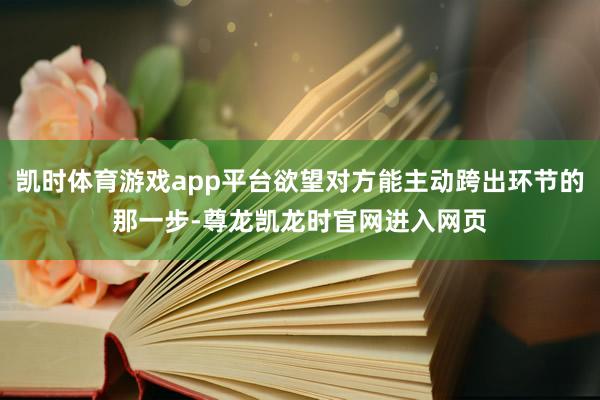 凯时体育游戏app平台欲望对方能主动跨出环节的那一步-尊龙凯龙时官网进入网页