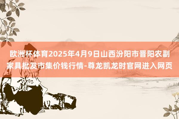 欧洲杯体育2025年4月9日山西汾阳市晋阳农副家具批发市集价钱行情-尊龙凯龙时官网进入网页