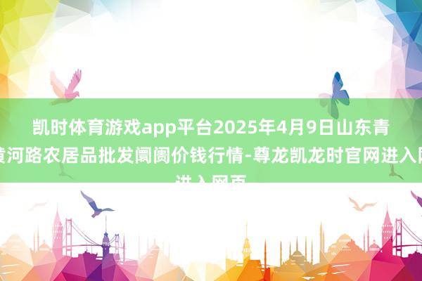 凯时体育游戏app平台2025年4月9日山东青岛黄河路农居品批发阛阓价钱行情-尊龙凯龙时官网进入网页