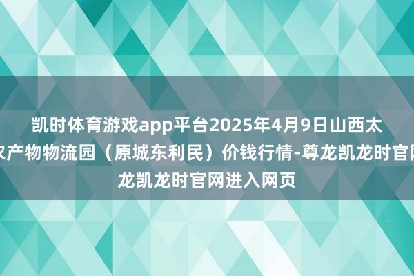 凯时体育游戏app平台2025年4月9日山西太原丈子头农产物物流园（原城东利民）价钱行情-尊龙凯龙时官网进入网页