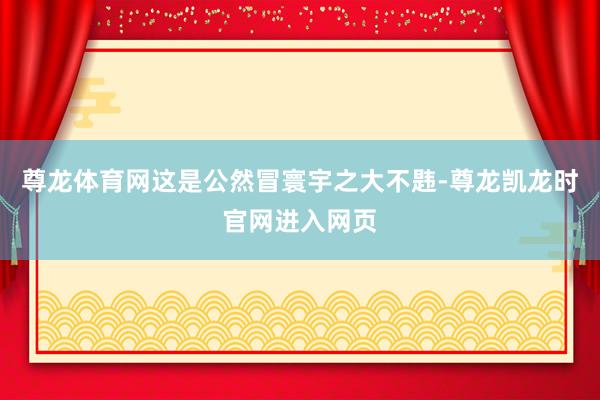 尊龙体育网这是公然冒寰宇之大不韪-尊龙凯龙时官网进入网页