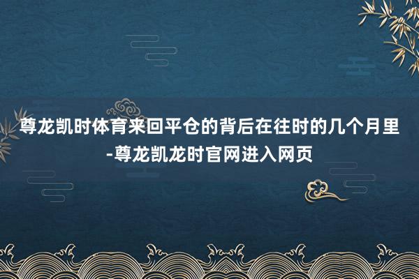 尊龙凯时体育　　来回平仓的背后　　在往时的几个月里-尊龙凯龙时官网进入网页