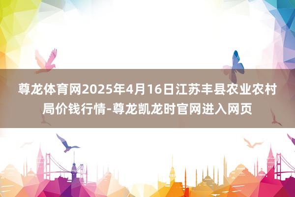 尊龙体育网2025年4月16日江苏丰县农业农村局价钱行情-尊龙凯龙时官网进入网页