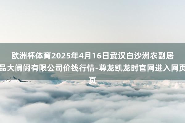 欧洲杯体育2025年4月16日武汉白沙洲农副居品大阛阓有限公司价钱行情-尊龙凯龙时官网进入网页