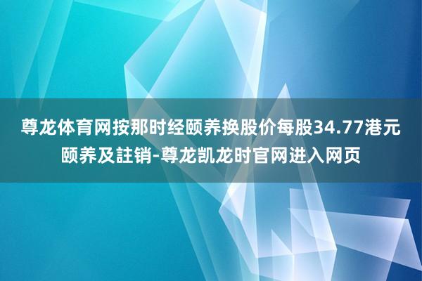尊龙体育网按那时经颐养换股价每股34.77港元颐养及註销-尊龙凯龙时官网进入网页