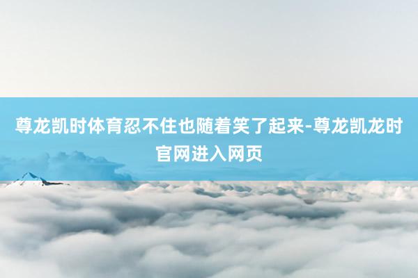 尊龙凯时体育忍不住也随着笑了起来-尊龙凯龙时官网进入网页