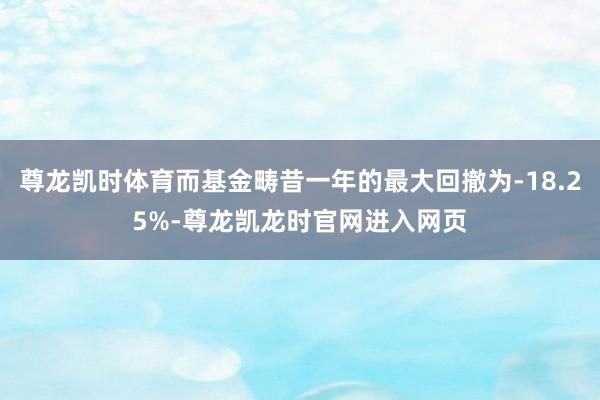 尊龙凯时体育而基金畴昔一年的最大回撤为-18.25%-尊龙凯龙时官网进入网页
