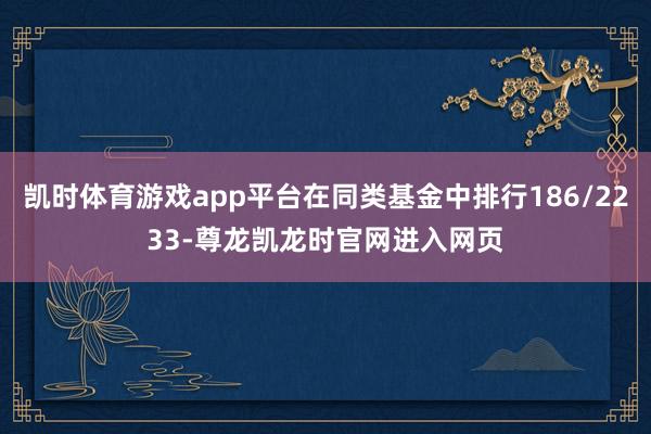 凯时体育游戏app平台在同类基金中排行186/2233-尊龙凯龙时官网进入网页